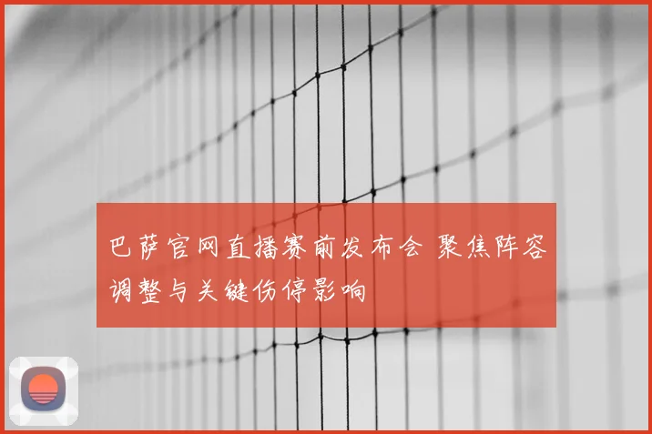 巴萨官网直播赛前发布会 聚焦阵容调整与关键伤停影响