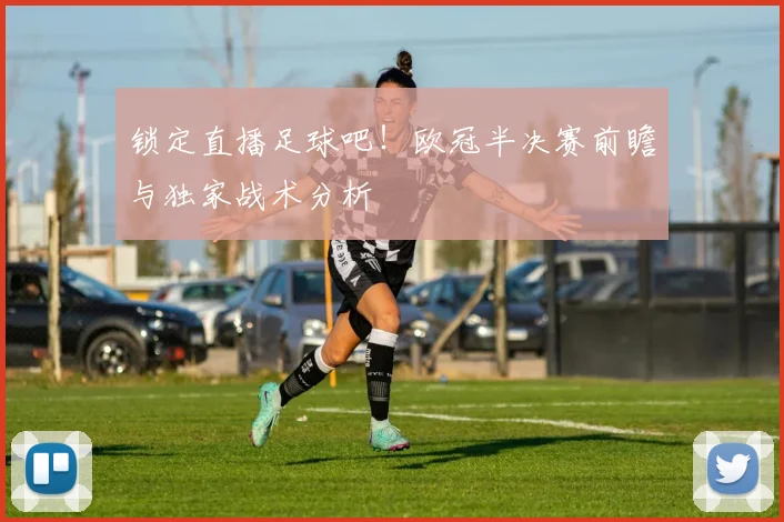 锁定直播足球吧！欧冠半决赛前瞻与独家战术分析