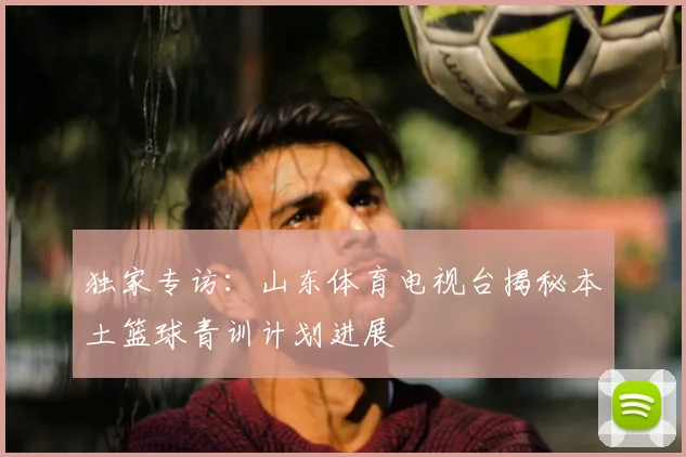 独家专访：山东体育电视台揭秘本土篮球青训计划进展