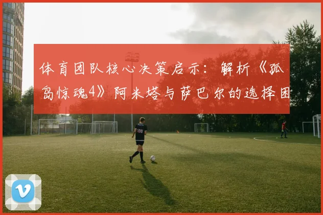 体育团队核心决策启示：解析《孤岛惊魂4》阿米塔与萨巴尔的选择困境