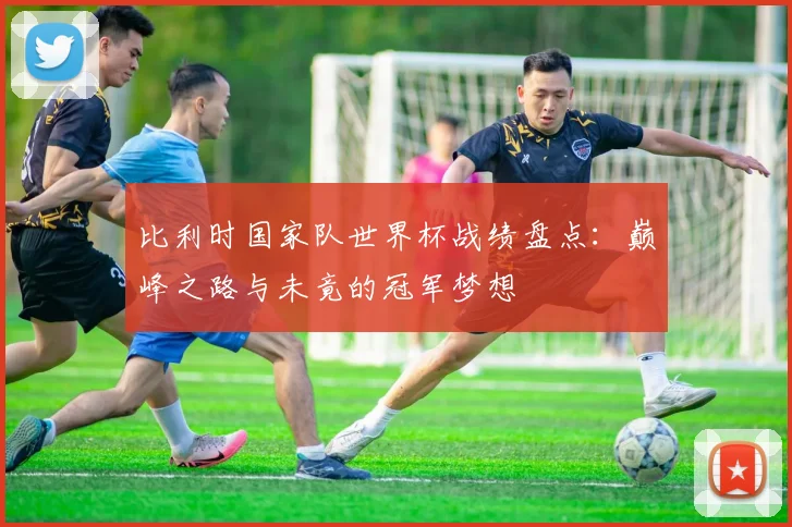 比利时国家队世界杯战绩盘点：巅峰之路与未竟的冠军梦想