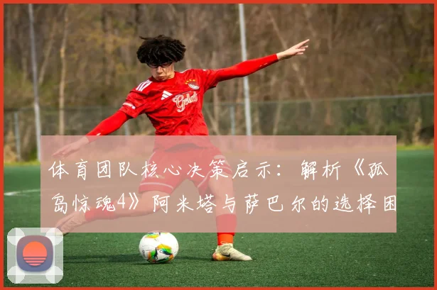 体育团队核心决策启示：解析《孤岛惊魂4》阿米塔与萨巴尔的选择困境