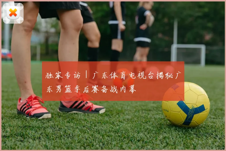 独家专访｜广东体育电视台揭秘广东男篮季后赛备战内幕